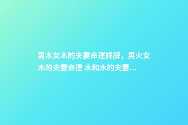 男木女木的夫妻命運詳解，男火女木的夫妻命運 木和木的夫妻命運，女木男木夫妻命運有什么辦法可以化解